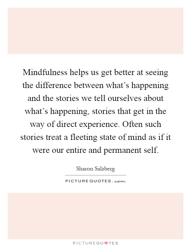 Mindfulness helps us get better at seeing the difference between what's happening and the stories we tell ourselves about what's happening, stories that get in the way of direct experience. Often such stories treat a fleeting state of mind as if it were our entire and permanent self Picture Quote #1