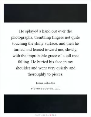 He splayed a hand out over the photographs, trembling fingers not quite touching the shiny surface, and then he turned and leaned toward me, slowly, with the improbable grace of a tall tree falling. He buried his face in my shoulder and went very quietly and thoroughly to pieces Picture Quote #1