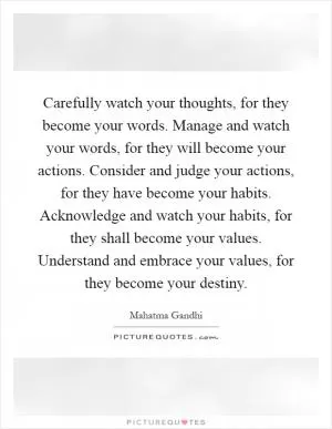 Carefully watch your thoughts, for they become your words. Manage and watch your words, for they will become your actions. Consider and judge your actions, for they have become your habits. Acknowledge and watch your habits, for they shall become your values. Understand and embrace your values, for they become your destiny Picture Quote #1