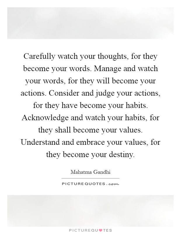 Carefully watch your thoughts, for they become your words. Manage and watch your words, for they will become your actions. Consider and judge your actions, for they have become your habits. Acknowledge and watch your habits, for they shall become your values. Understand and embrace your values, for they become your destiny Picture Quote #1