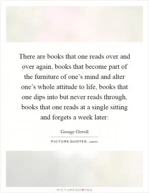 There are books that one reads over and over again, books that become part of the furniture of one’s mind and alter one’s whole attitude to life, books that one dips into but never reads through, books that one reads at a single sitting and forgets a week later: Picture Quote #1