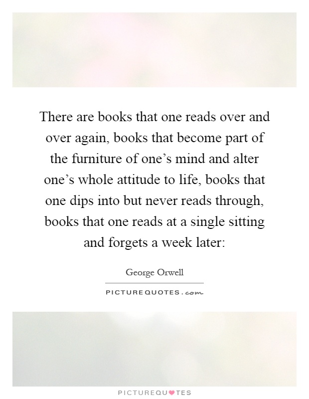 There are books that one reads over and over again, books that become part of the furniture of one's mind and alter one's whole attitude to life, books that one dips into but never reads through, books that one reads at a single sitting and forgets a week later: Picture Quote #1