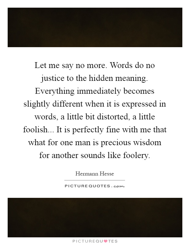 Let me say no more. Words do no justice to the hidden meaning. Everything immediately becomes slightly different when it is expressed in words, a little bit distorted, a little foolish... It is perfectly fine with me that what for one man is precious wisdom for another sounds like foolery Picture Quote #1