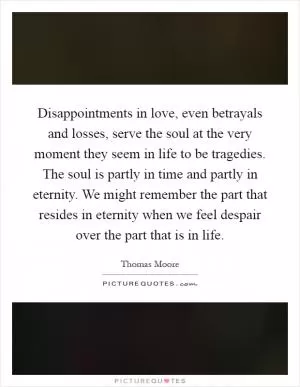 Disappointments in love, even betrayals and losses, serve the soul at the very moment they seem in life to be tragedies. The soul is partly in time and partly in eternity. We might remember the part that resides in eternity when we feel despair over the part that is in life Picture Quote #1