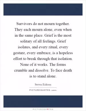Survivors do not mourn together. They each mourn alone, even when in the same place. Grief is the most solitary of all feelings. Grief isolates, and every ritual, every gesture, every embrace, is a hopeless effort to break through that isolation. None of it works. The forms crumble and dissolve. To face death is to stand alone Picture Quote #1