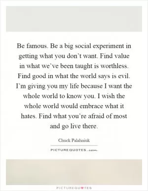 Be famous. Be a big social experiment in getting what you don’t want. Find value in what we’ve been taught is worthless. Find good in what the world says is evil. I’m giving you my life because I want the whole world to know you. I wish the whole world would embrace what it hates. Find what you’re afraid of most and go live there Picture Quote #1