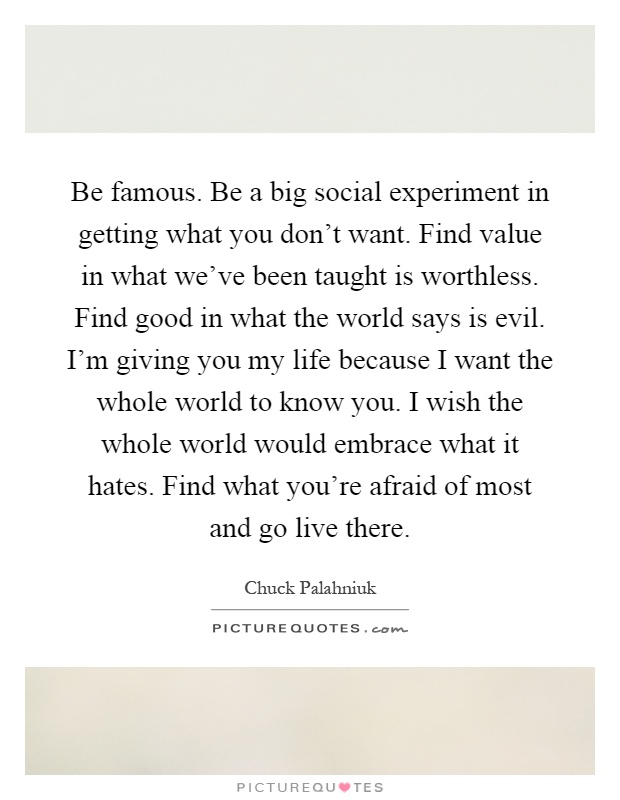 Be famous. Be a big social experiment in getting what you don't want. Find value in what we've been taught is worthless. Find good in what the world says is evil. I'm giving you my life because I want the whole world to know you. I wish the whole world would embrace what it hates. Find what you're afraid of most and go live there Picture Quote #1