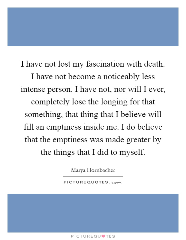 I have not lost my fascination with death. I have not become a noticeably less intense person. I have not, nor will I ever, completely lose the longing for that something, that thing that I believe will fill an emptiness inside me. I do believe that the emptiness was made greater by the things that I did to myself Picture Quote #1