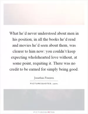 What he’d never understood about men in his position, in all the books he’d read and movies he’d seen about them, was clearer to him now: you couldn’t keep expecting wholehearted love without, at some point, requiting it. There was no credit to be earned for simply being good Picture Quote #1