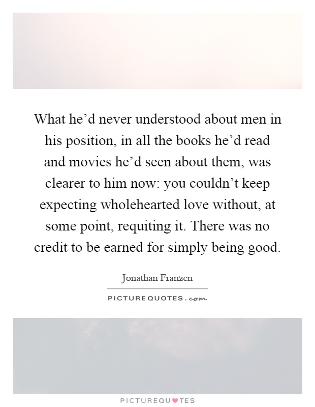 What he'd never understood about men in his position, in all the books he'd read and movies he'd seen about them, was clearer to him now: you couldn't keep expecting wholehearted love without, at some point, requiting it. There was no credit to be earned for simply being good Picture Quote #1