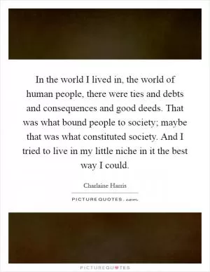 In the world I lived in, the world of human people, there were ties and debts and consequences and good deeds. That was what bound people to society; maybe that was what constituted society. And I tried to live in my little niche in it the best way I could Picture Quote #1