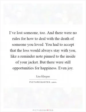I’ve lost someone, too. And there were no rules for how to deal with the death of someone you loved. You had to accept that the loss would always stay with you, like a reminder note pinned to the inside of your jacket. But there were still opportunities for happiness. Even joy Picture Quote #1