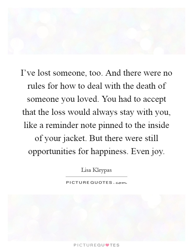 I've lost someone, too. And there were no rules for how to deal with the death of someone you loved. You had to accept that the loss would always stay with you, like a reminder note pinned to the inside of your jacket. But there were still opportunities for happiness. Even joy Picture Quote #1