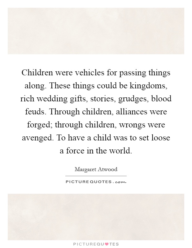 Children were vehicles for passing things along. These things could be kingdoms, rich wedding gifts, stories, grudges, blood feuds. Through children, alliances were forged; through children, wrongs were avenged. To have a child was to set loose a force in the world Picture Quote #1