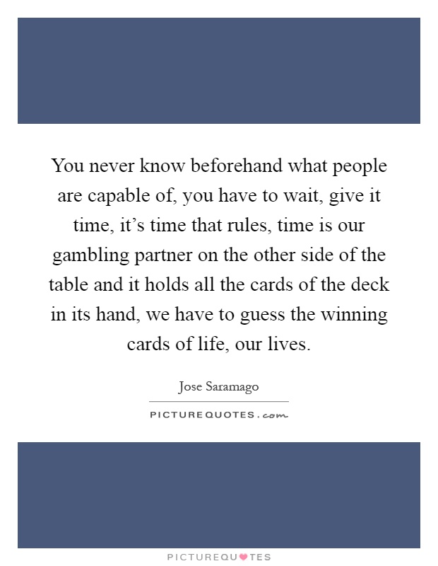 You never know beforehand what people are capable of, you have to wait, give it time, it's time that rules, time is our gambling partner on the other side of the table and it holds all the cards of the deck in its hand, we have to guess the winning cards of life, our lives Picture Quote #1
