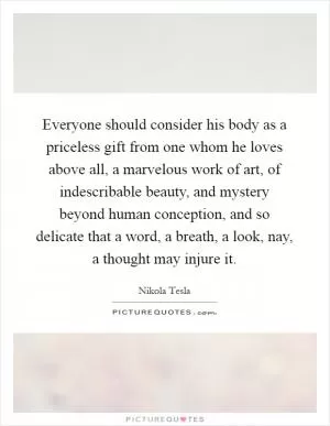 Everyone should consider his body as a priceless gift from one whom he loves above all, a marvelous work of art, of indescribable beauty, and mystery beyond human conception, and so delicate that a word, a breath, a look, nay, a thought may injure it Picture Quote #1