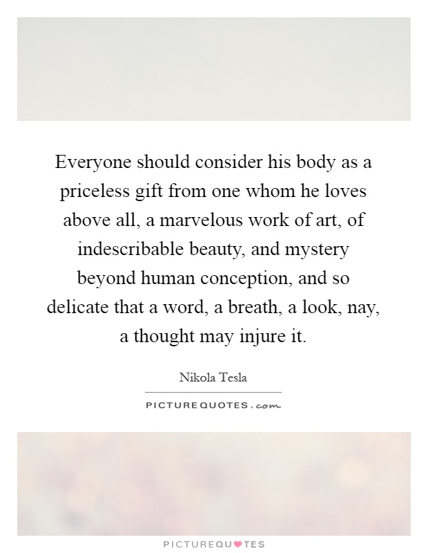 Everyone should consider his body as a priceless gift from one whom he loves above all, a marvelous work of art, of indescribable beauty, and mystery beyond human conception, and so delicate that a word, a breath, a look, nay, a thought may injure it Picture Quote #1