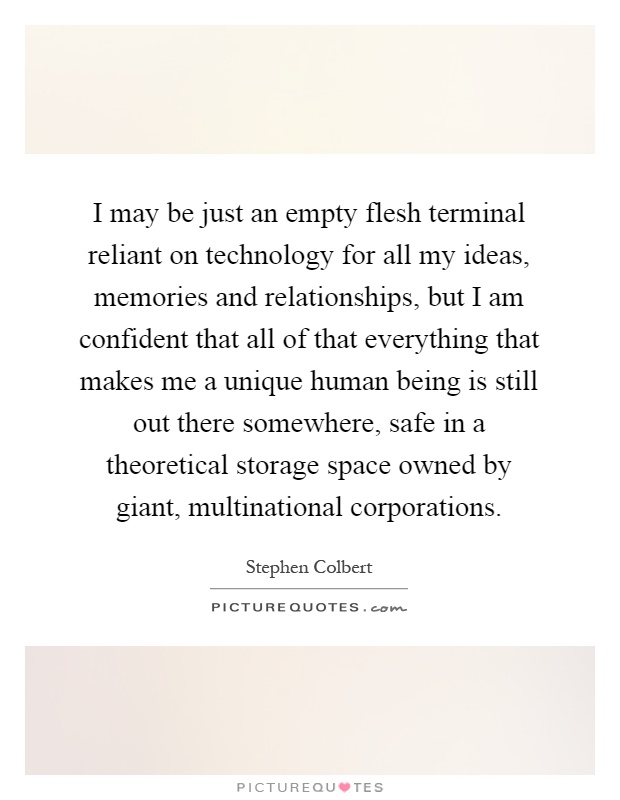 I may be just an empty flesh terminal reliant on technology for all my ideas, memories and relationships, but I am confident that all of that everything that makes me a unique human being is still out there somewhere, safe in a theoretical storage space owned by giant, multinational corporations Picture Quote #1