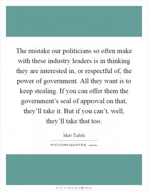The mistake our politicians so often make with these industry leaders is in thinking they are interested in, or respectful of, the power of government. All they want is to keep stealing. If you can offer them the government’s seal of approval on that, they’ll take it. But if you can’t, well, they’ll take that too Picture Quote #1