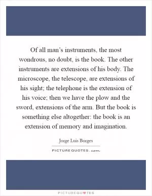Of all man’s instruments, the most wondrous, no doubt, is the book. The other instruments are extensions of his body. The microscope, the telescope, are extensions of his sight; the telephone is the extension of his voice; then we have the plow and the sword, extensions of the arm. But the book is something else altogether: the book is an extension of memory and imagination Picture Quote #1