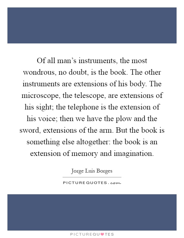 Of all man's instruments, the most wondrous, no doubt, is the book. The other instruments are extensions of his body. The microscope, the telescope, are extensions of his sight; the telephone is the extension of his voice; then we have the plow and the sword, extensions of the arm. But the book is something else altogether: the book is an extension of memory and imagination Picture Quote #1