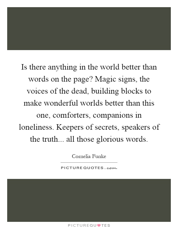 Is there anything in the world better than words on the page? Magic signs, the voices of the dead, building blocks to make wonderful worlds better than this one, comforters, companions in loneliness. Keepers of secrets, speakers of the truth... all those glorious words Picture Quote #1