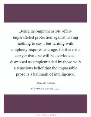 Being incomprehensible offers unparalleled protection against having nothing to say... but writing with simplicity requires courage, for there is a danger that one will be overlooked, dismissed as simpleminded by those with a tenacious belief that the impassable prose is a hallmark of intelligence Picture Quote #1