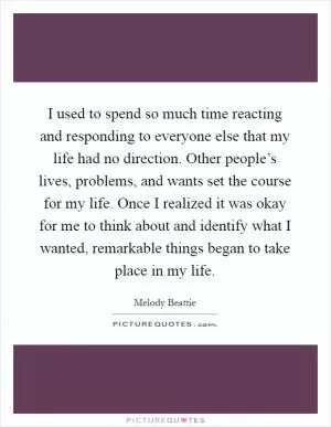 I used to spend so much time reacting and responding to everyone else that my life had no direction. Other people’s lives, problems, and wants set the course for my life. Once I realized it was okay for me to think about and identify what I wanted, remarkable things began to take place in my life Picture Quote #1