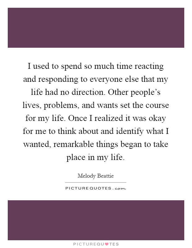 I used to spend so much time reacting and responding to everyone else that my life had no direction. Other people's lives, problems, and wants set the course for my life. Once I realized it was okay for me to think about and identify what I wanted, remarkable things began to take place in my life Picture Quote #1