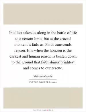 Intellect takes us along in the battle of life to a certain limit, but at the crucial moment it fails us. Faith transcends reason. It is when the horizon is the darkest and human reason is beaten down to the ground that faith shines brightest and comes to our rescue Picture Quote #1