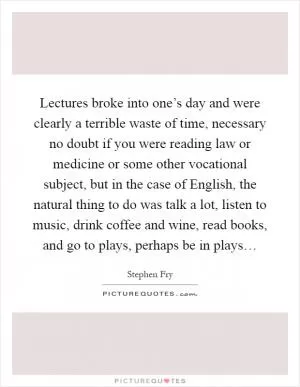 Lectures broke into one’s day and were clearly a terrible waste of time, necessary no doubt if you were reading law or medicine or some other vocational subject, but in the case of English, the natural thing to do was talk a lot, listen to music, drink coffee and wine, read books, and go to plays, perhaps be in plays… Picture Quote #1