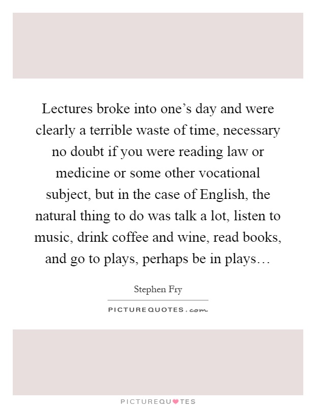 Lectures broke into one's day and were clearly a terrible waste of time, necessary no doubt if you were reading law or medicine or some other vocational subject, but in the case of English, the natural thing to do was talk a lot, listen to music, drink coffee and wine, read books, and go to plays, perhaps be in plays… Picture Quote #1