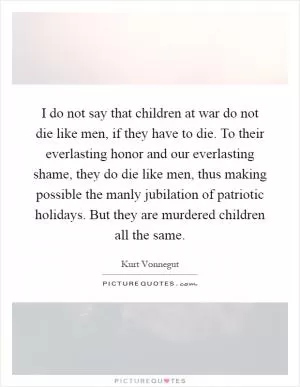 I do not say that children at war do not die like men, if they have to die. To their everlasting honor and our everlasting shame, they do die like men, thus making possible the manly jubilation of patriotic holidays. But they are murdered children all the same Picture Quote #1