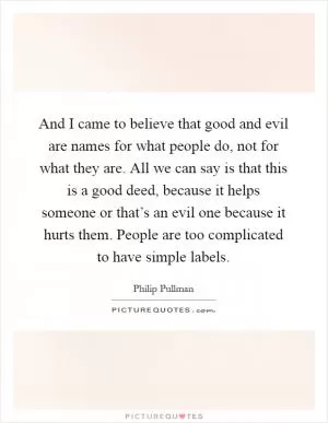 And I came to believe that good and evil are names for what people do, not for what they are. All we can say is that this is a good deed, because it helps someone or that’s an evil one because it hurts them. People are too complicated to have simple labels Picture Quote #1