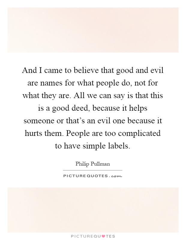 And I came to believe that good and evil are names for what people do, not for what they are. All we can say is that this is a good deed, because it helps someone or that's an evil one because it hurts them. People are too complicated to have simple labels Picture Quote #1