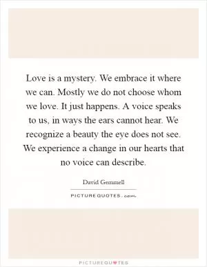 Love is a mystery. We embrace it where we can. Mostly we do not choose whom we love. It just happens. A voice speaks to us, in ways the ears cannot hear. We recognize a beauty the eye does not see. We experience a change in our hearts that no voice can describe Picture Quote #1