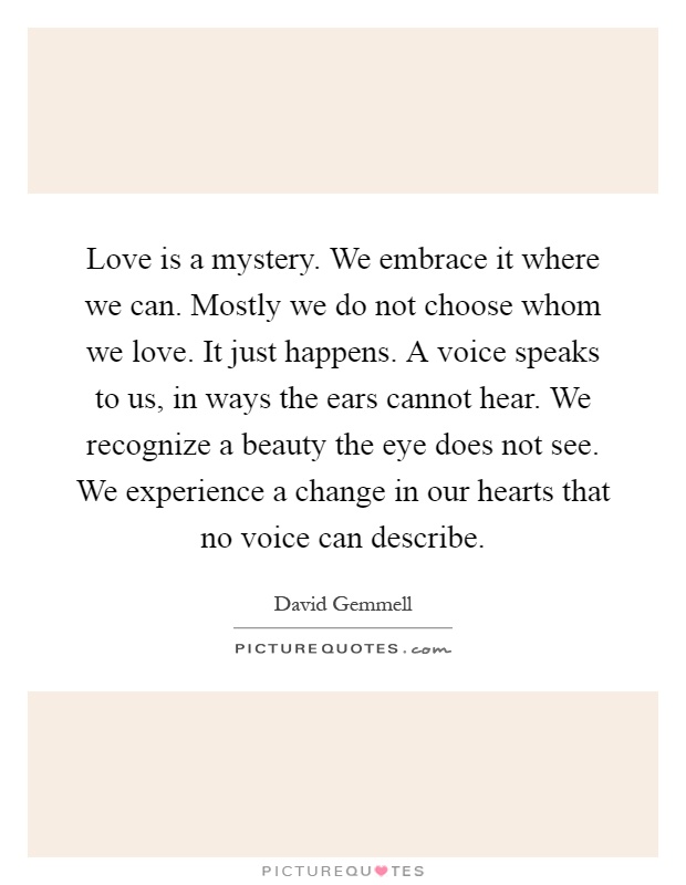 Love is a mystery. We embrace it where we can. Mostly we do not choose whom we love. It just happens. A voice speaks to us, in ways the ears cannot hear. We recognize a beauty the eye does not see. We experience a change in our hearts that no voice can describe Picture Quote #1