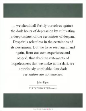 ... we should all fortify ourselves against the dark hours of depression by cultivating a deep distrust of the certainties of despair. Despair is relentless in the certainties of its pessimism. But we have seen again and again, from our own experience and others’, that absolute statements of hopelessness that we make in the dark are notoriously unreliable. Our dark certainties are not sureties Picture Quote #1