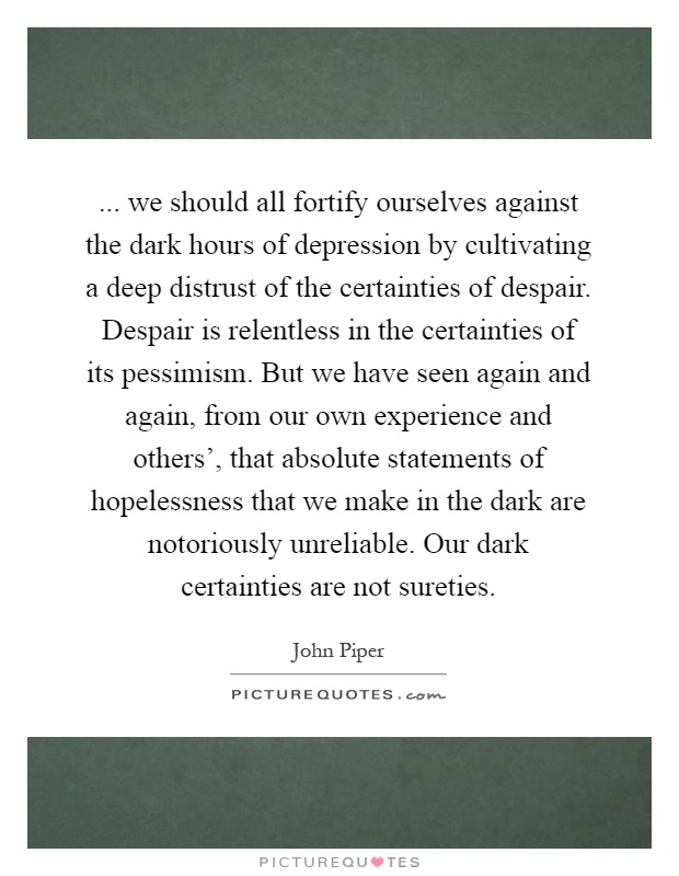 ... we should all fortify ourselves against the dark hours of depression by cultivating a deep distrust of the certainties of despair. Despair is relentless in the certainties of its pessimism. But we have seen again and again, from our own experience and others', that absolute statements of hopelessness that we make in the dark are notoriously unreliable. Our dark certainties are not sureties Picture Quote #1