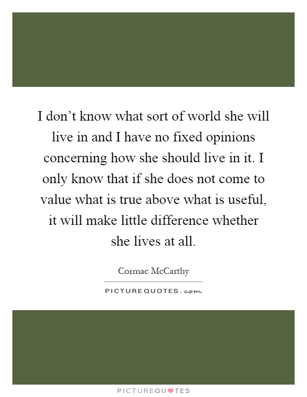 I don't know what sort of world she will live in and I have no fixed opinions concerning how she should live in it. I only know that if she does not come to value what is true above what is useful, it will make little difference whether she lives at all Picture Quote #1
