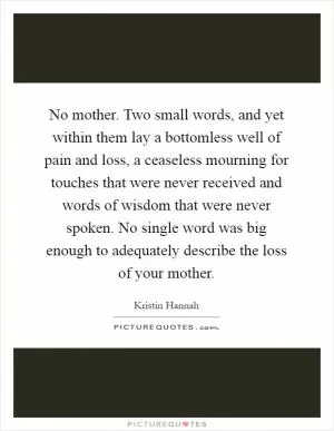 No mother. Two small words, and yet within them lay a bottomless well of pain and loss, a ceaseless mourning for touches that were never received and words of wisdom that were never spoken. No single word was big enough to adequately describe the loss of your mother Picture Quote #1