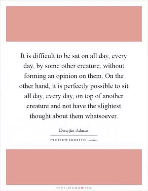 It is difficult to be sat on all day, every day, by some other creature, without forming an opinion on them. On the other hand, it is perfectly possible to sit all day, every day, on top of another creature and not have the slightest thought about them whatsoever Picture Quote #1
