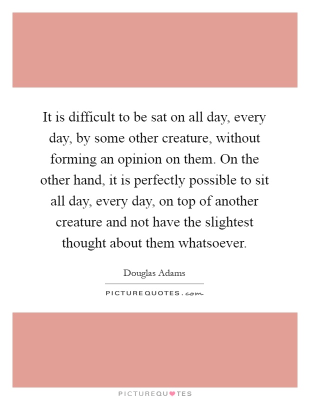 It is difficult to be sat on all day, every day, by some other creature, without forming an opinion on them. On the other hand, it is perfectly possible to sit all day, every day, on top of another creature and not have the slightest thought about them whatsoever Picture Quote #1