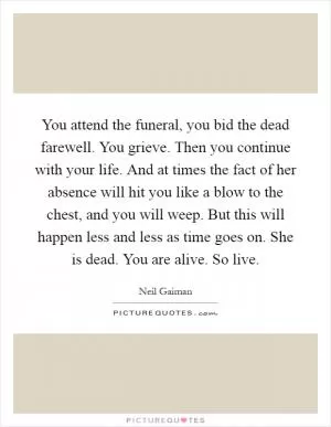 You attend the funeral, you bid the dead farewell. You grieve. Then you continue with your life. And at times the fact of her absence will hit you like a blow to the chest, and you will weep. But this will happen less and less as time goes on. She is dead. You are alive. So live Picture Quote #1