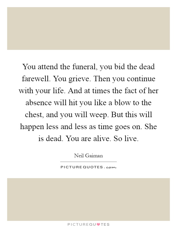 You attend the funeral, you bid the dead farewell. You grieve. Then you continue with your life. And at times the fact of her absence will hit you like a blow to the chest, and you will weep. But this will happen less and less as time goes on. She is dead. You are alive. So live Picture Quote #1