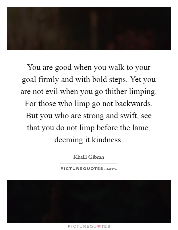 You are good when you walk to your goal firmly and with bold steps. Yet you are not evil when you go thither limping. For those who limp go not backwards. But you who are strong and swift, see that you do not limp before the lame, deeming it kindness Picture Quote #1
