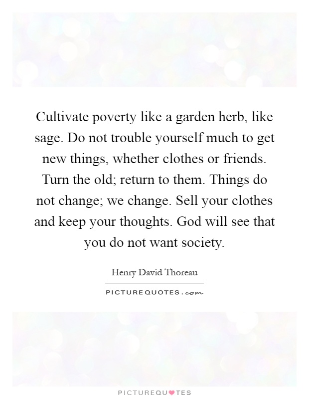Cultivate poverty like a garden herb, like sage. Do not trouble yourself much to get new things, whether clothes or friends. Turn the old; return to them. Things do not change; we change. Sell your clothes and keep your thoughts. God will see that you do not want society Picture Quote #1
