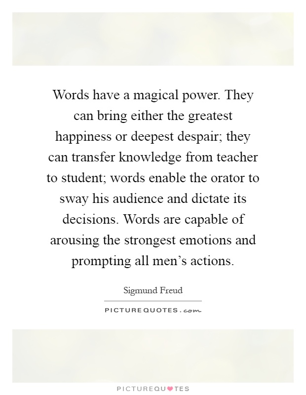 Words have a magical power. They can bring either the greatest happiness or deepest despair; they can transfer knowledge from teacher to student; words enable the orator to sway his audience and dictate its decisions. Words are capable of arousing the strongest emotions and prompting all men's actions Picture Quote #1
