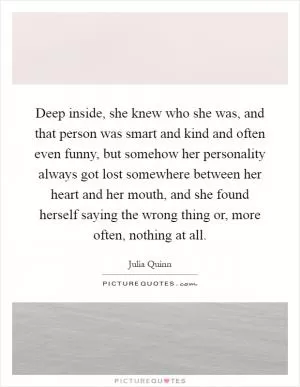 Deep inside, she knew who she was, and that person was smart and kind and often even funny, but somehow her personality always got lost somewhere between her heart and her mouth, and she found herself saying the wrong thing or, more often, nothing at all Picture Quote #1