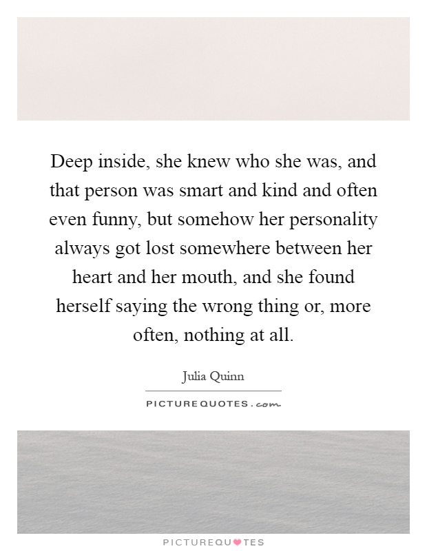 Deep inside, she knew who she was, and that person was smart and kind and often even funny, but somehow her personality always got lost somewhere between her heart and her mouth, and she found herself saying the wrong thing or, more often, nothing at all Picture Quote #1